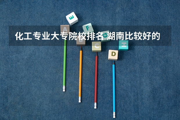 化工专业大专院校排名 湖南比较好的大专学校排名