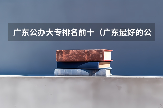 广东公办大专排名前十（广东最好的公办大专排名前20）