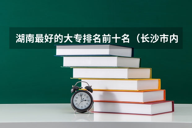湖南最好的大专排名前十名（长沙市内大专院校排名一览表）