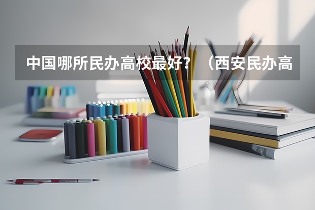 中国哪所民办高校最好？（西安民办高校哪家好？）