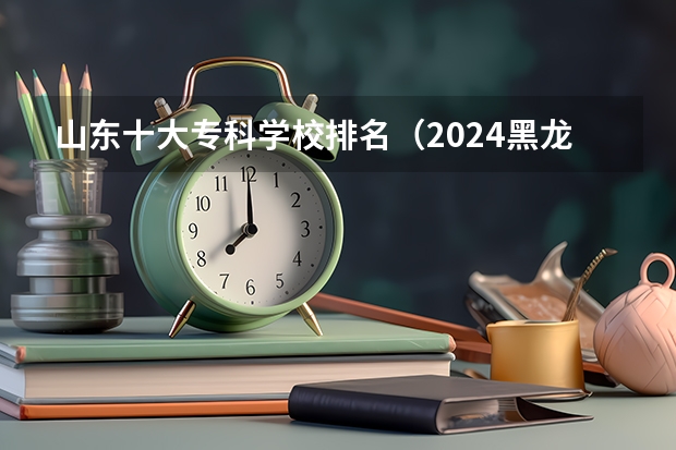 山东十大专科学校排名（2024黑龙江十大专科大学排名）