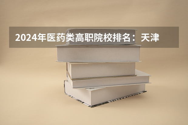 2024年医药类高职院校排名：天津医学高等专科学校第一（河南医学专科学校排名）