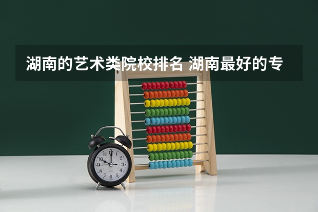 湖南的艺术类院校排名 湖南最好的专科学校排名 湖南艺术职业学院排名