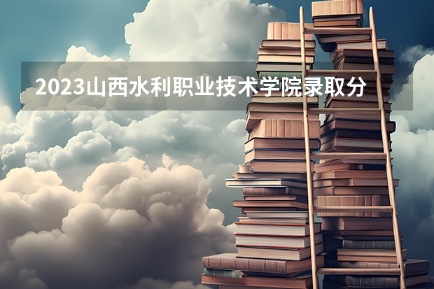 2023山西水利职业技术学院录取分数（历年分数线介绍）