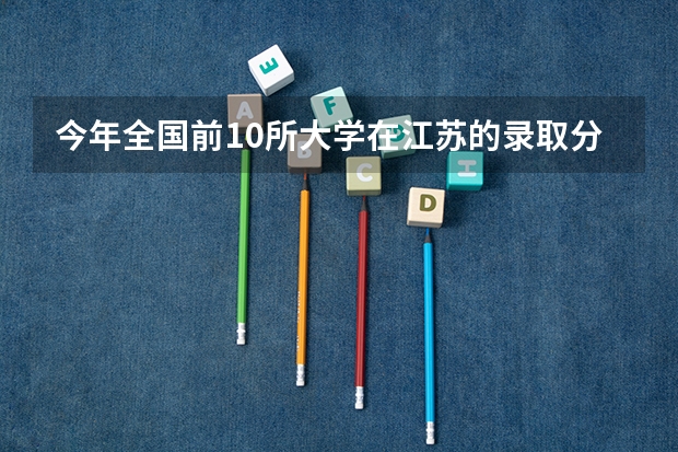 今年全国前10所大学在江苏的录取分数线。（中国前20名的大学和分数线）