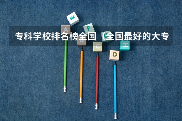 专科学校排名榜全国（全国最好的大专排名）