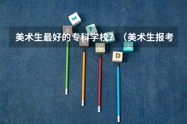美术生最好的专科学校？（美术生报考学校排名及分数线）