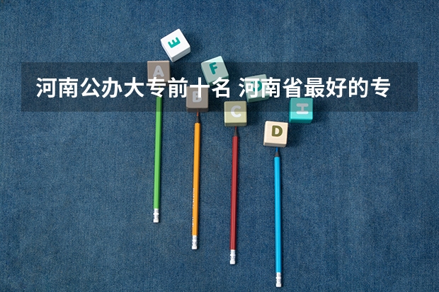 河南公办大专前十名 河南省最好的专科学校的排名