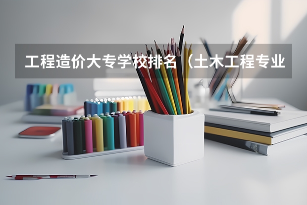 工程造价大专学校排名（土木工程专业大学排名）