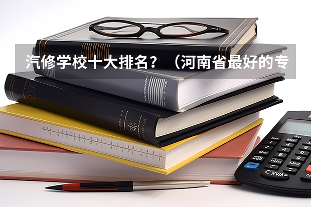 汽修学校十大排名？（河南省最好的专科学校的排名）