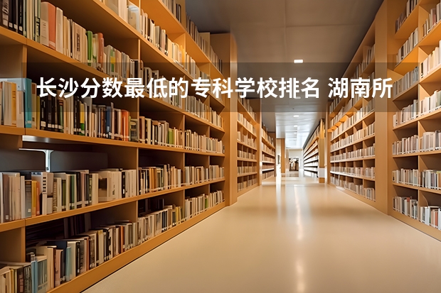 长沙分数最低的专科学校排名 湖南所有专科学校排名及分数线