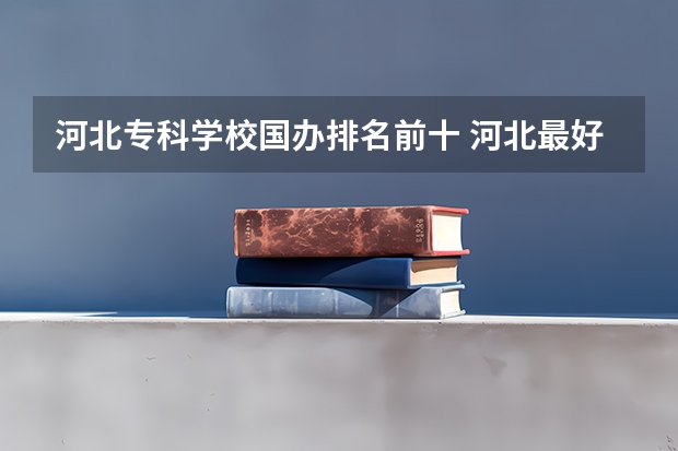 河北专科学校国办排名前十 河北最好的公办专科学校排名