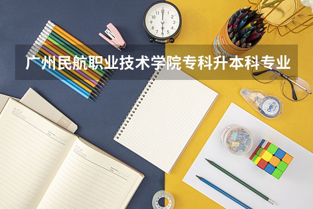 广州民航职业技术学院专科升本科专业有什么对口的大学吗？