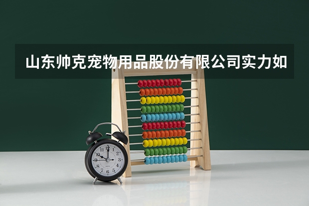 山东帅克宠物用品股份有限公司实力如何，怎么评价它的犬猫基地？