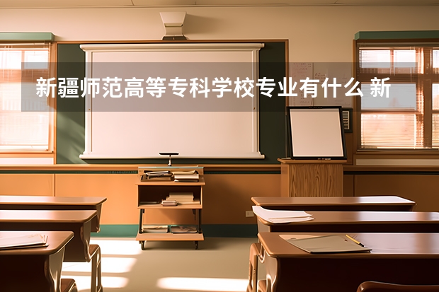 新疆师范高等专科学校专业有什么 新疆师范高等专科学校优势专业有哪些