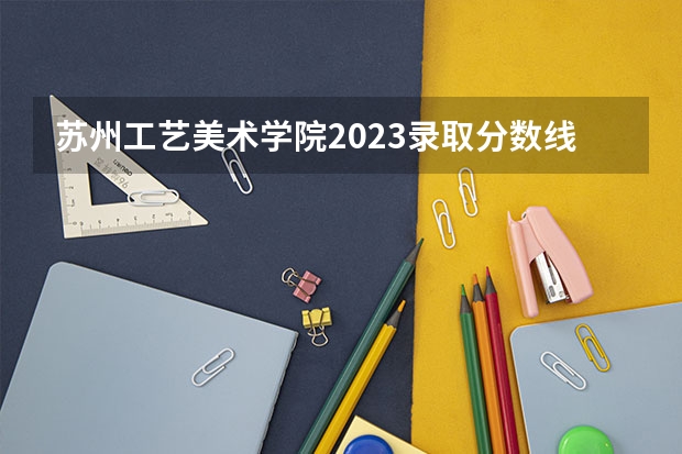 苏州工艺美术学院2023录取分数线是多少？