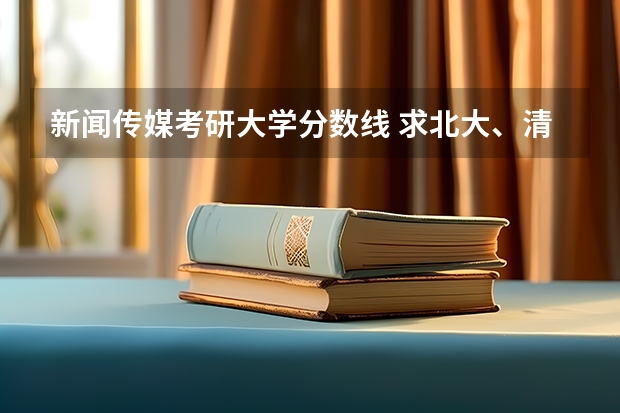 新闻传媒考研大学分数线 求北大、清华、湖南大学、川大、中国传媒大学、人大几所学校09年考研新闻学的复试分数线