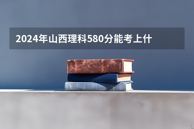 2024年山西理科580分能考上什么大学?