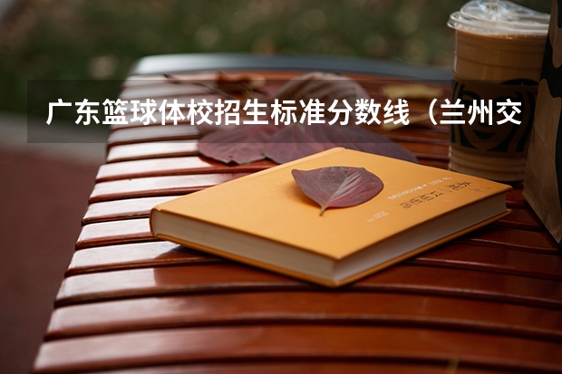 广东篮球体校招生标准分数线（兰州交通大学博文学院分数线）