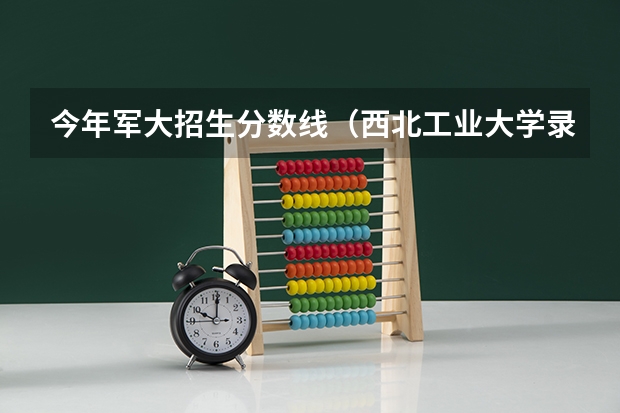 今年军大招生分数线(西北工业大学录取分数线)