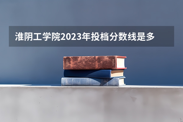 淮阴工学院2023年投档分数线是多少？