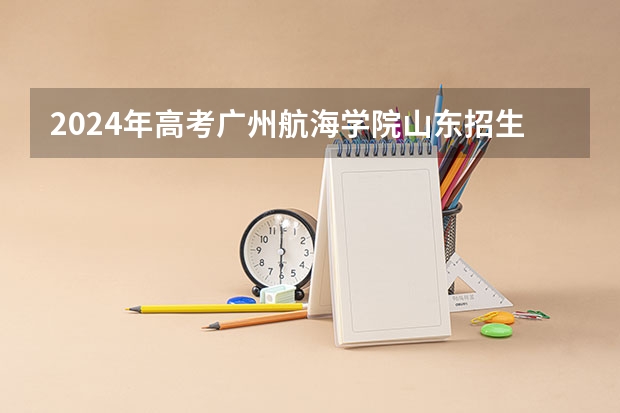 2024年高考广州航海学院山东招生计划介绍