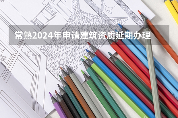 常熟2024年申请建筑资质延期办理详细步骤和要求是什么