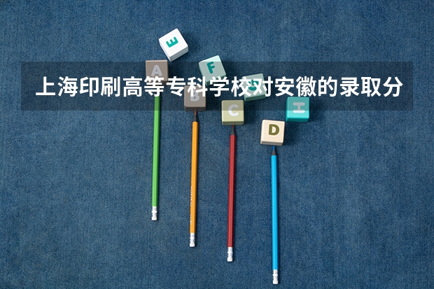上海印刷高等专科学校对安徽的录取分数线是多少？