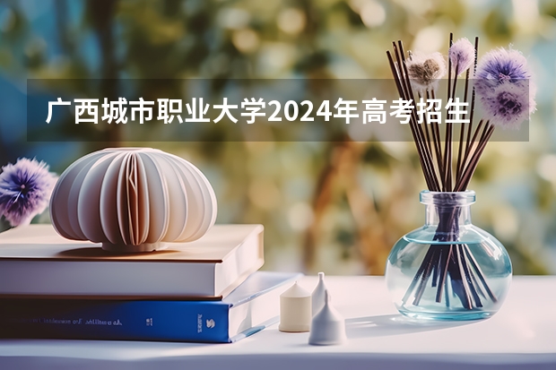 广西城市职业大学2024年高考招生简章及各省招生计划人数(2024年各个大学在广西招生计划及录取分数线)